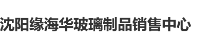 大屌疯狂日蜜穴网站沈阳缘海华玻璃制品销售中心